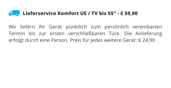 Lieferservice Komfort UE / TV bis 55" - € 59,90  Wir liefern Ihr Gerät pünktlich zum persönlich vereinbarten Termin bis zur ersten verschließbaren Türe. Die Anlieferung erfolgt durch eine Person. Preis für jedes weitere Gerät: € 24,90