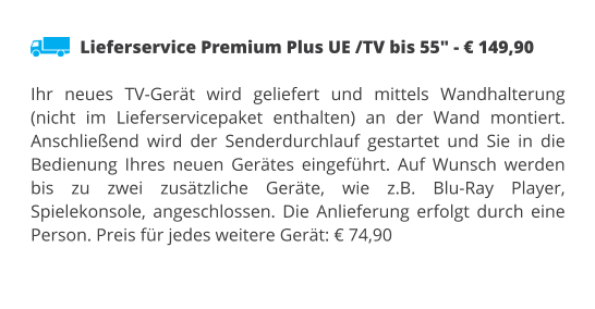 Lieferservice Premium Plus UE /TV bis 55" - € 149,90  Ihr neues TV-Gerät wird geliefert und mittels Wandhalterung (nicht im Lieferservicepaket enthalten) an der Wand montiert. Anschließend wird der Senderdurchlauf gestartet und Sie in die Bedienung Ihres neuen Gerätes eingeführt. Auf Wunsch werden bis zu zwei zusätzliche Geräte, wie z.B. Blu-Ray Player, Spielekonsole, angeschlossen. Die Anlieferung erfolgt durch eine Person. Preis für jedes weitere Gerät: € 74,90
